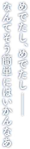 めでたし、めでたし― なんてそう簡単にはいかんなあ