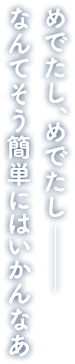 めでたし、めでたし― なんてそう簡単にはいかんなあ